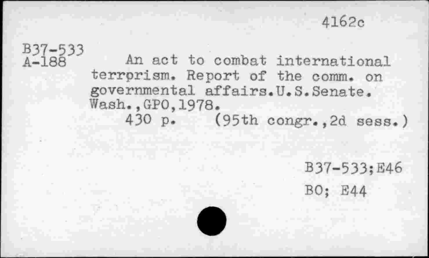 ﻿4162c
B37-533
A-188 An act to combat international terrprism. Report of the comm, on governmental affairs.U.S.Senate. Wash.,GPO,1978.
430 p. (95th congr.,2d sess.)
B37-533;E46
BO; E44